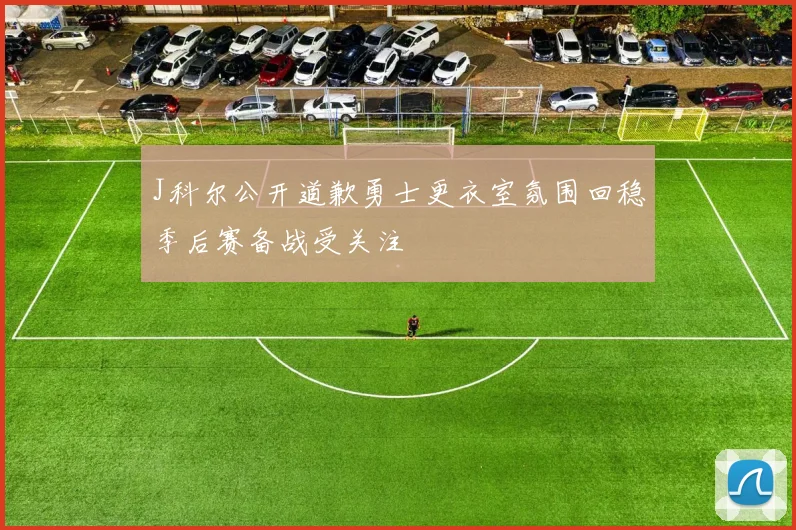 J科尔公开道歉勇士更衣室氛围回稳季后赛备战受关注