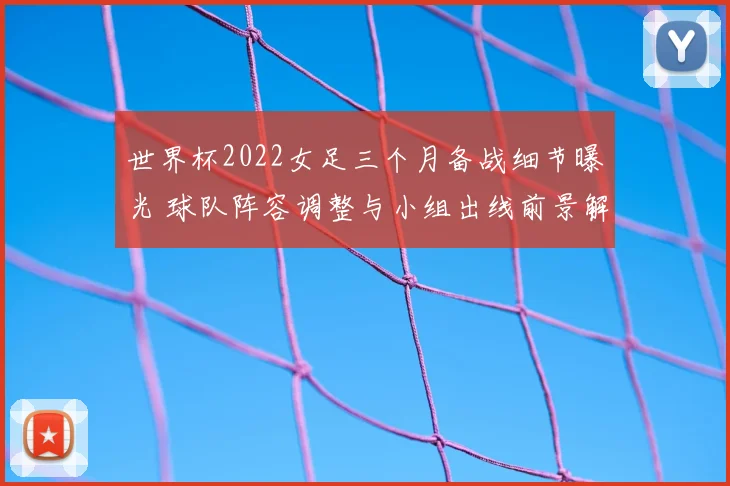 世界杯2022女足三个月备战细节曝光 球队阵容调整与小组出线前景解析