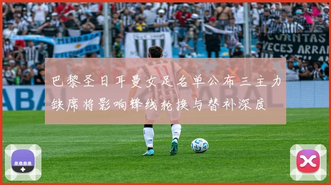 巴黎圣日耳曼女足名单公布三主力缺席将影响锋线轮换与替补深度