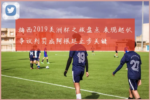 梅西2019美洲杯之旅盘点 表现起伏争议判罚成阿根廷止步关键