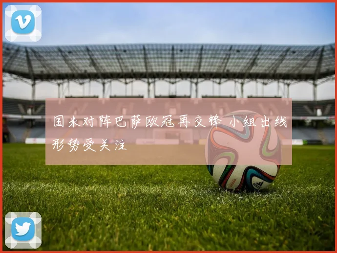 国米对阵巴萨欧冠再交锋 小组出线形势受关注