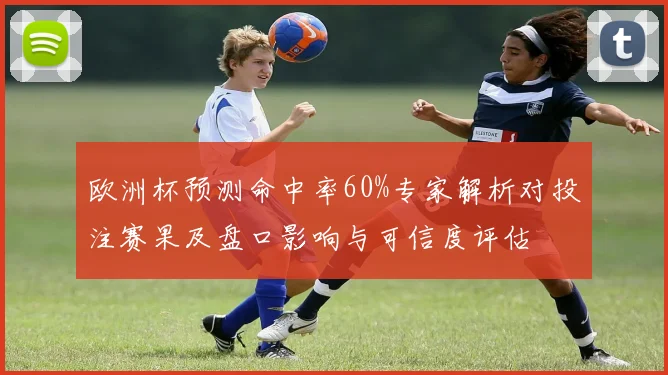 欧洲杯预测命中率60%专家解析对投注赛果及盘口影响与可信度评估