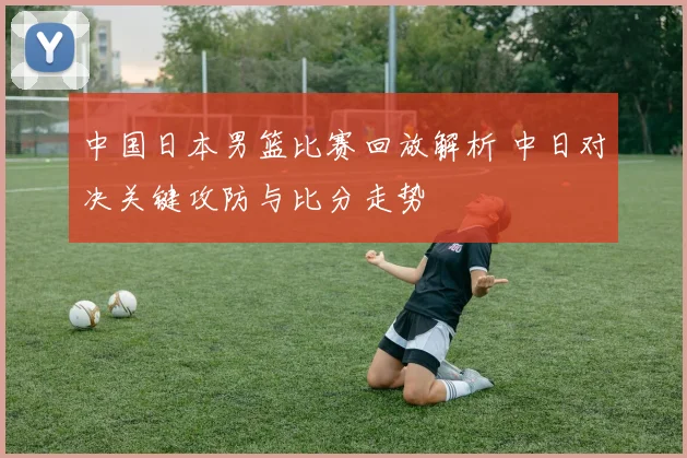 中国日本男篮比赛回放解析 中日对决关键攻防与比分走势