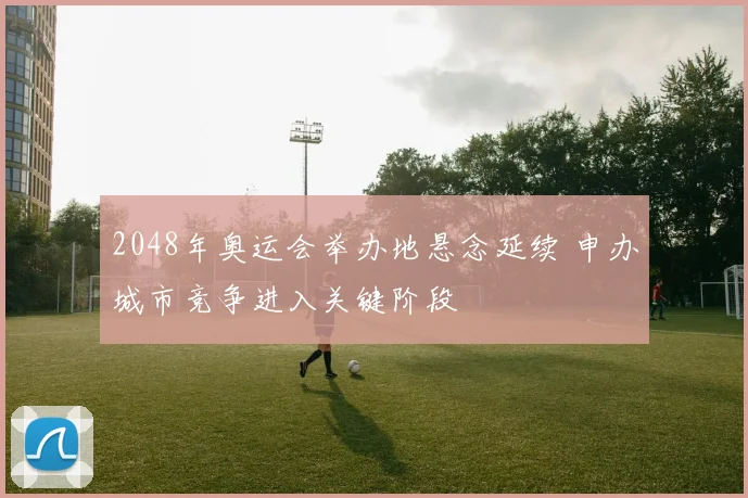 2048年奥运会举办地悬念延续 申办城市竞争进入关键阶段