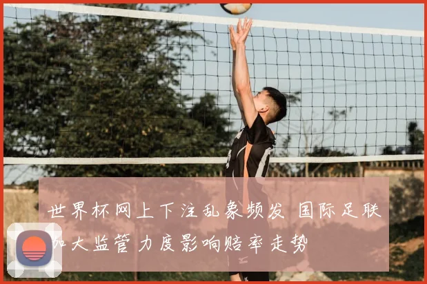 世界杯网上下注乱象频发 国际足联加大监管力度影响赔率走势