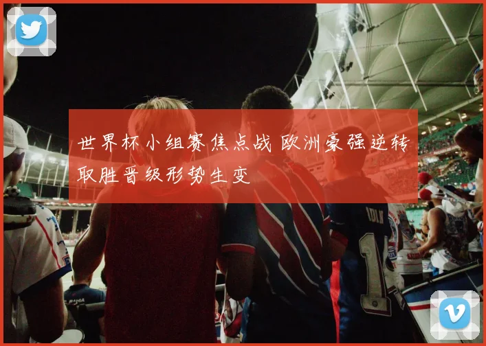 世界杯小组赛焦点战 欧洲豪强逆转取胜晋级形势生变