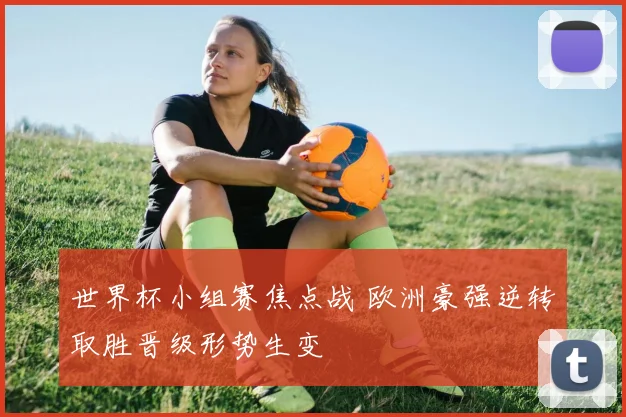 世界杯小组赛焦点战 欧洲豪强逆转取胜晋级形势生变