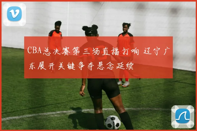 CBA总决赛第三场直播打响 辽宁广东展开关键争夺悬念延续