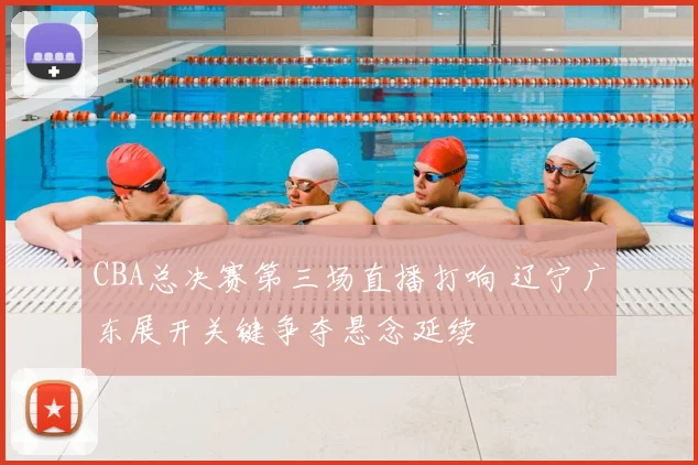 CBA总决赛第三场直播打响 辽宁广东展开关键争夺悬念延续