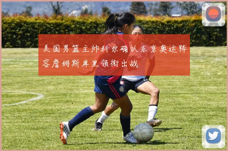 美国男篮主帅科尔确认东京奥运阵容詹姆斯库里领衔出战