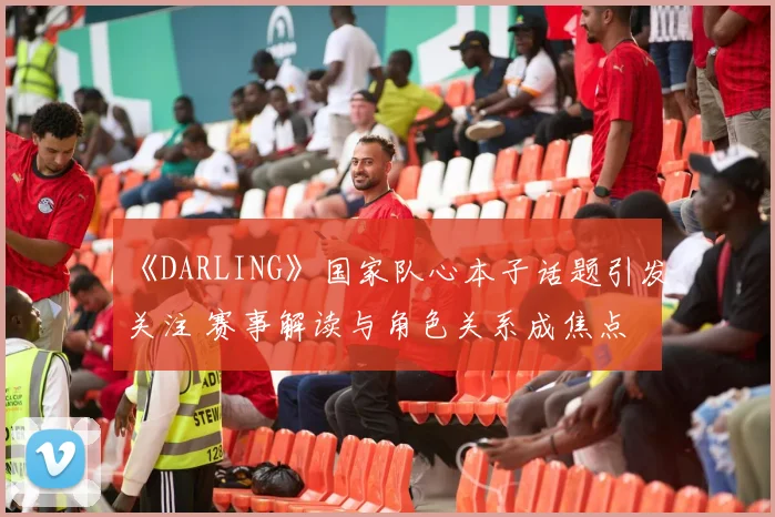 《DARLING》国家队心本子话题引发关注 赛事解读与角色关系成焦点
