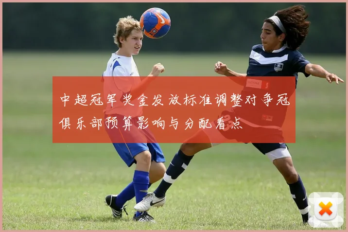 中超冠军奖金发放标准调整对争冠俱乐部预算影响与分配看点