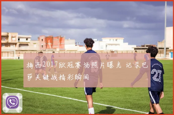 梅西2017欧冠赛场照片曝光 记录巴萨关键战精彩瞬间