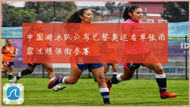 中国游泳队公布巴黎奥运名单张雨霏汪顺领衔参赛