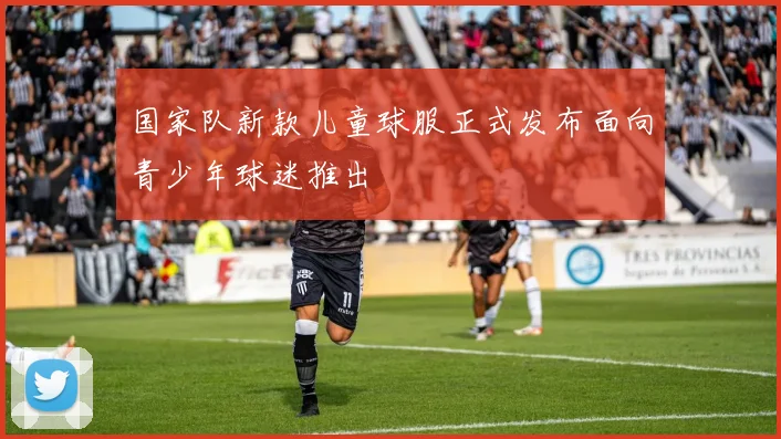国家队新款儿童球服正式发布面向青少年球迷推出